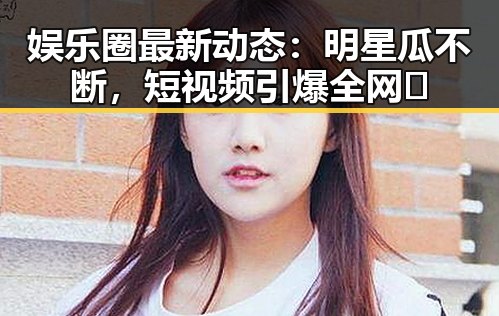 娱乐圈最新动态：明星瓜不断，短视频引爆全网🔥